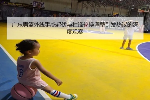 广东男篮外线手感起伏与杜锋轮换调整引发热议的深度观察