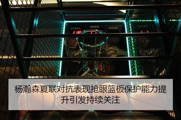 杨瀚森夏联对抗表现抢眼篮板保护能力提升引发持续关注